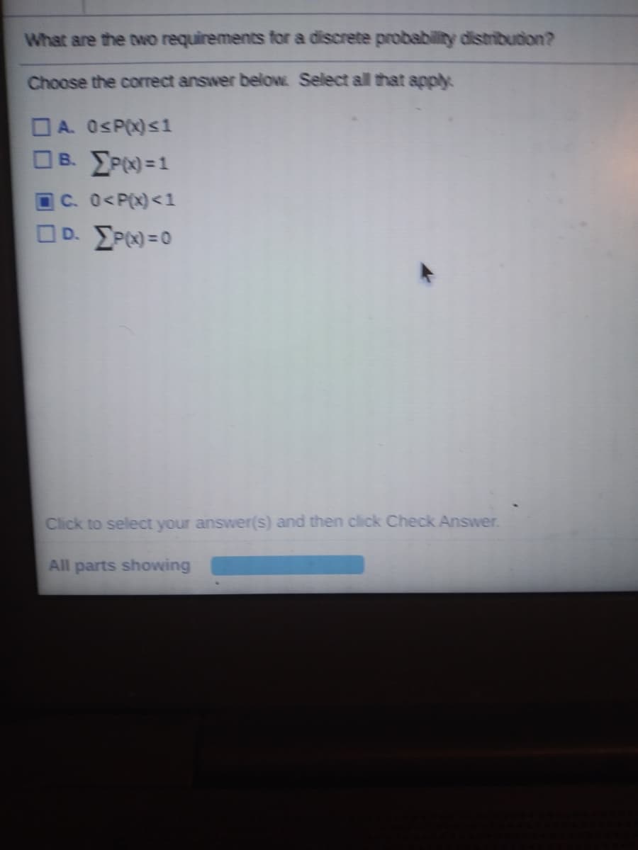 What are the two requirements for a discrete probability distribucion?
Choose the correct answer below Select all that apply
OA. OsP(x)s1
OB. EPN =1
C. 0<P(x)<1
OD. EP) =0
Click to select your answer(s) and then click Check Answer.
All parts showing
