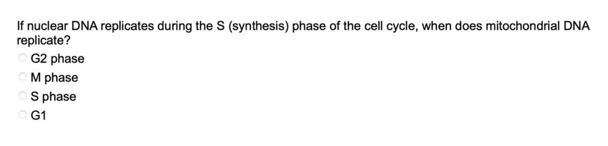 If nuclear DNA replicates during the S (synthesis) phase of the cell cycle, when does mitochondrial DNA
replicate?
OG2 phase
OM phase
OS phase
OG1