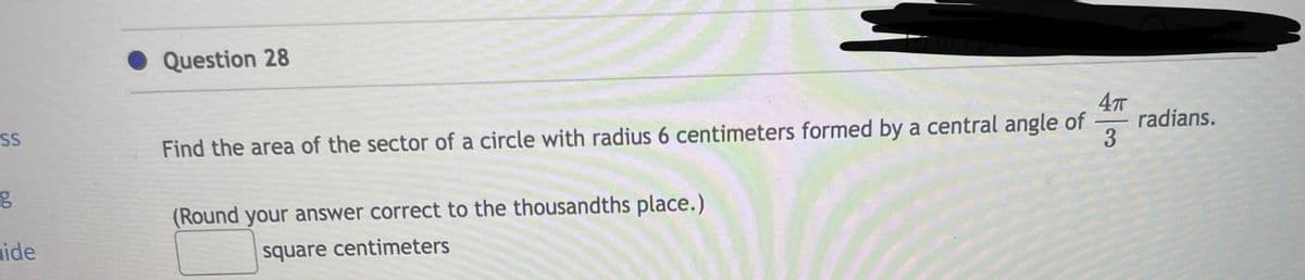 SS
g
ide
Question 28
Find the area of the sector of a circle with radius 6 centimeters formed by a central angle of
(Round your answer correct to the thousandths place.)
square centimeters
4πT
10
3
radians.