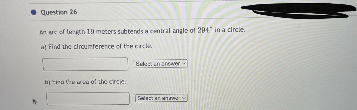 Question 26
An arc of length 19 meters subtends a central angle of 294° in a circle.
a) Find the circumference of the circle.
b) Find the area of the circle.
Select an answer
Select an answer ✓
0/1 pt 399 Deta