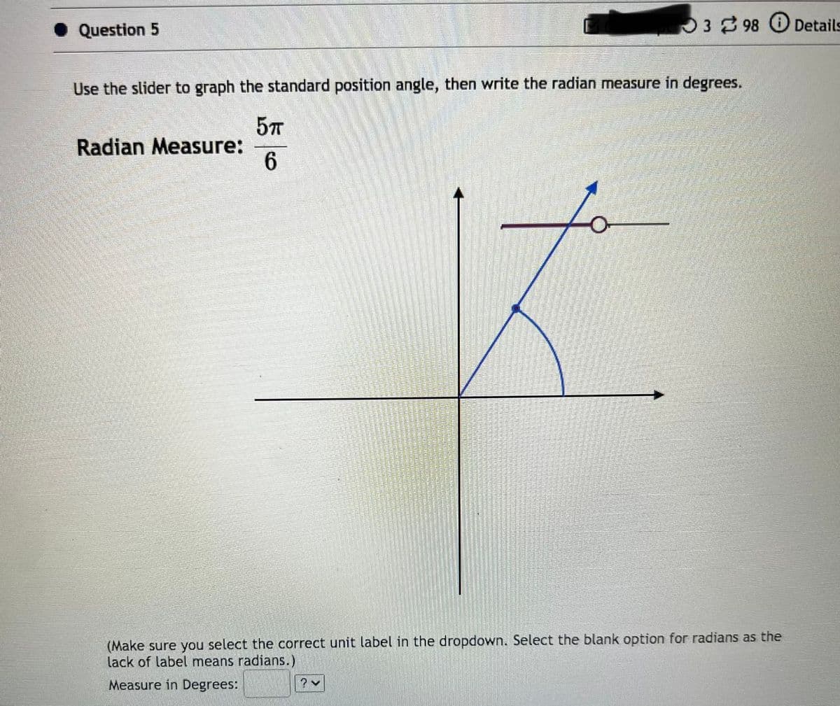 Question 5
398 Details
Use the slider to graph the standard position angle, then write the radian measure in degrees.
5п
6
Radian Measure:
(Make sure you select the correct unit label in the dropdown. Select the blank option for radians as the
lack of label means radians.)
Measure in Degrees: