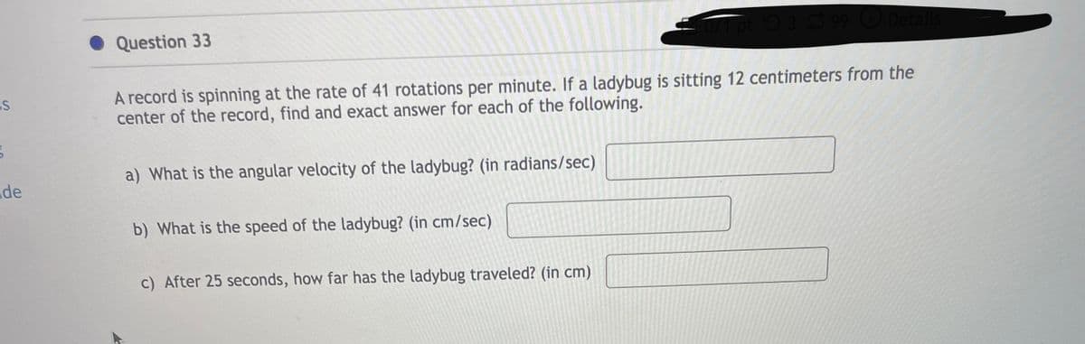 GS
de
Question 33
071 pt 399 Details
A record is spinning at the rate of 41 rotations per minute. If a ladybug is sitting 12 centimeters from the
center of the record, find and exact answer for each of the following.
a) What is the angular velocity of the ladybug? (in radians/sec)
b) What is the speed of the ladybug? (in cm/sec)
c) After 25 seconds, how far has the ladybug traveled? (in cm)