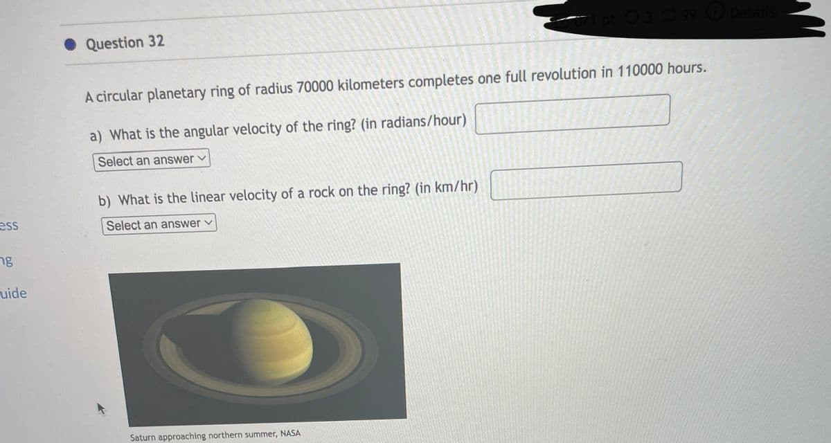 ess
ng
uide
Question 32
A circular planetary ring of radius 70000 kilometers completes one full revolution in 110000 hours.
a) What is the angular velocity of the ring? (in radians/hour)
Select an answer
b) What is the linear velocity of a rock on the ring? (in km/hr)
Select an answer ✓
071 pt 399 Details
Saturn approaching northern summer, NASA