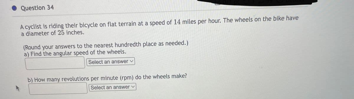 Question 34
A cyclist is riding their bicycle on flat terrain at a speed of 14 miles per hour. The wheels on the bike have
a diameter of 25 inches.
(Round your answers to the nearest hundredth place as needed.)
a) Find the angular speed of the wheels.
Select an answer ✓
b) How many revolutions per minute (rpm) do the wheels make?
Select an answer