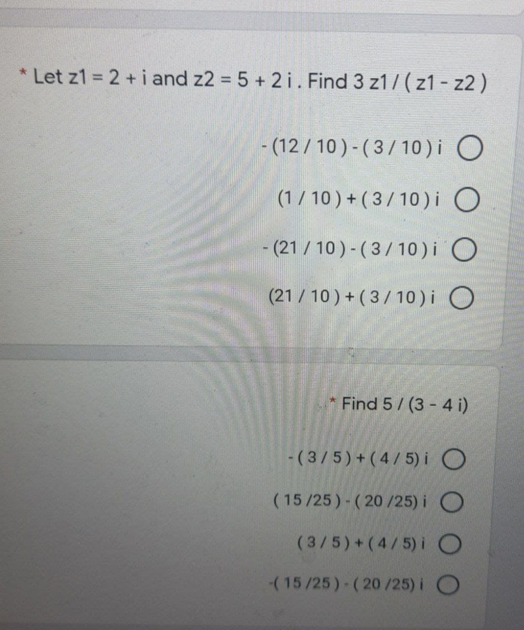 * Let z1 = 2 + i and z2 = 5 + 2 i. Find 3 z1 7(z1 - z2 )
- (12 / 10) - ( 3/ 10)i O
(1/ 10 ) + ( 3/10)i O
- (21 / 10 ) - (3/10) i O
(21 /10 ) + (3/10)i O
Find 5/ (3 - 4 i)
-(3/5)+(4/ 5) i O
(15/25)- (20 /25) i O
(3/5)+(4/5) i
(15/25)-(20/25) i O
