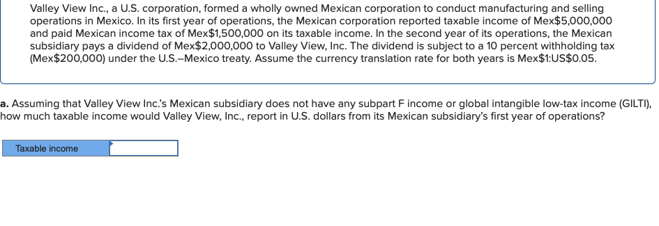Valley View Inc., a U.S. corporation, formed a wholly owned Mexican corporation to conduct manufacturing and selling
operations in Mexico. In its first year of operations, the Mexican corporation reported taxable income of Mex$5,000,000
and paid Mexican income tax of Mex$1,500,000 on its taxable income. In the second year of its operations, the Mexican
subsidiary pays a dividend of Mex$2,000,000 to Valley View, Inc. The dividend is subject to a 10 percent withholding tax
(Mex$200,000) under the U.S.-Mexico treaty. Assume the currency translation rate for both years is Mex$1:US$0.05.
a. Assuming that Valley View Inc.'s Mexican subsidiary does not have any subpart F income or global intangible low-tax income (GILTI),
how much taxable income would Valley View, Inc., report in U.S. dollars from its Mexican subsidiary's first year of operations?
Taxable income
