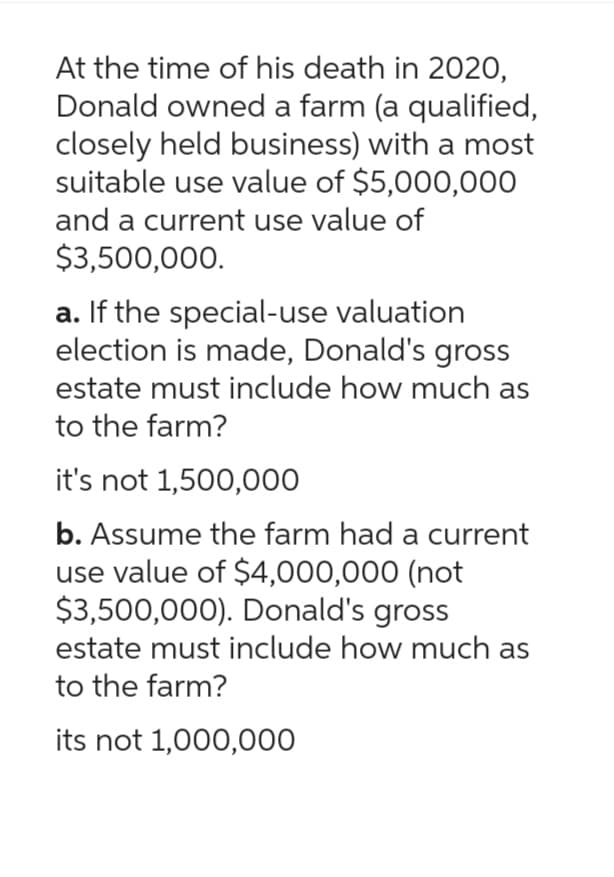 At the time of his death in 2020,
Donald owned a farm (a qualified,
closely held business) with a most
suitable use value of $5,000,000
and a current use value of
$3,500,000.
a. If the special-use valuation
election is made, Donald's gross
estate must include how much as
to the farm?
it's not 1,500,000
b. Assume the farm had a current
use value of $4,000,000 (not
$3,500,000). Donald's gross
estate must include how much as
to the farm?
its not 1,000,000