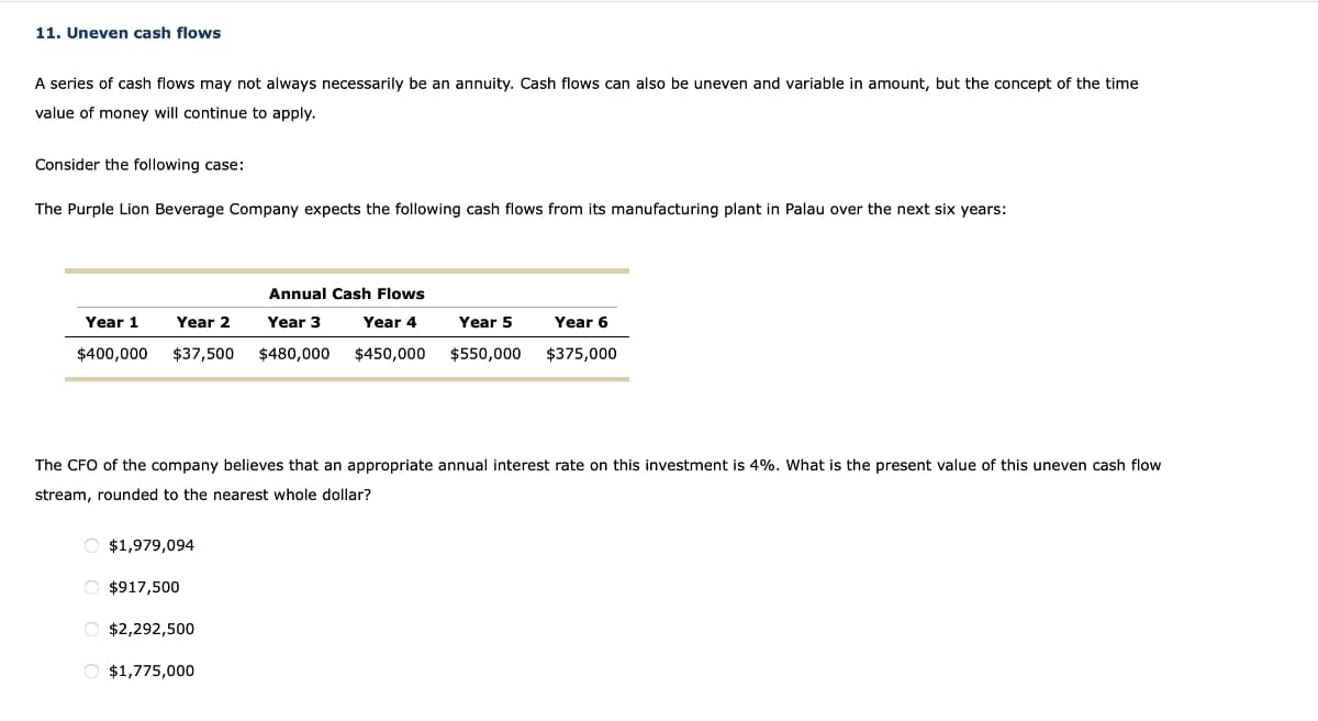 11. Uneven cash flows
A series of cash flows may not always necessarily be an annuity. Cash flows can also be uneven and variable in amount, but the concept of the time
value of money will continue to apply.
Consider the following case:
The Purple Lion Beverage Company expects the following cash flows from its manufacturing plant in Palau over the next six years:
Year 1
$400,000
Year 2
$37,500
O $1,979,094
O $917,500
Annual Cash Flows
Year 3
$480,000
Year 4
$450,000
O $2,292,500
O $1,775,000
Year 5
The CFO of the company believes that an appropriate annual interest rate on this investment is 4%. What is the present value of this uneven cash flow
stream, rounded to the nearest whole dollar?
$550,000
Year 6
$375,000