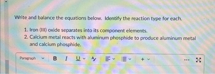 Write and balance the equations below. Identify the reaction type for each.
1. Iron (III) oxide separates into its component elements.
2. Calcium metal reacts with aluminum phosphide to produce aluminum metal
and calcium phosphide.
Paragraph V BI U A/
: