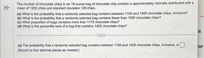 K
The number of chocolate chips in an 18-ounce bag of chocolate chip cookies is approximately normally distributed with a
mean of 1252 chips and standard deviation 129 chips.
(a) What is the probability that a randomly selected bag contains between 1100 and 1400 chocolate chips, inclusive?
(b) What is the probability that a randomly selected bag contains fewer than 1000 chocolate chips?
(c) What proportion of bags contains more than 1175 chocolate chips?
(d) What is the percentile rank of a bag that contains 1425 chocolate chips?
(a) The probability that a randomly selected bag contains between 1100 and 1400 chocolate chips, inclusive, is
(Round to four decimal places as needed.)
IS
or