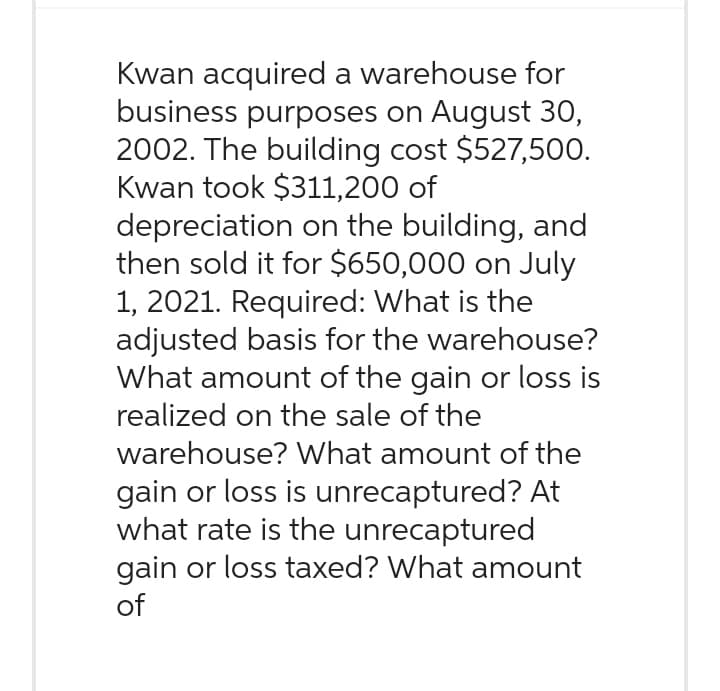 Kwan acquired a warehouse for
business purposes on August 30,
2002. The building cost $527,500.
Kwan took $311,200 of
depreciation on the building, and
then sold it for $650,000 on July
1, 2021. Required: What is the
adjusted basis for the warehouse?
What amount of the gain or loss is
realized on the sale of the
warehouse? What amount of the
gain or loss is unrecaptured? At
what rate is the unrecaptured
gain or loss taxed? What amount
of