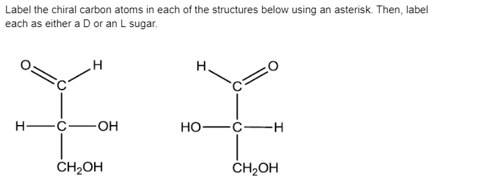 Label the chiral carbon atoms in each of the structures below using an asterisk. Then, label
each as either a D or an L sugar.
H
H -C-OH
Но-
-с—н
CH2OH
CH2OH
