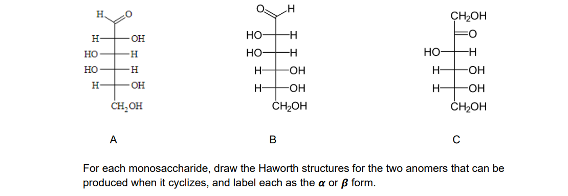 H.
CH2OH
H
- O-
HO-
но
Но
Но-
Но
H
H-
-HO-
H-
H.
H-
-ОН
H-
CH, OH
ČH2OH
ČH2OH
A
В
C
For each monosaccharide, draw the Haworth structures for the two anomers that can be
produced when it cyclizes, and label each as the a or ß form.
