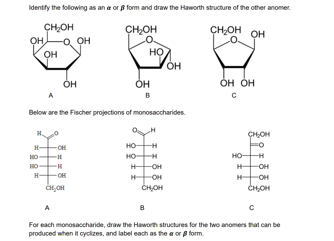 Identify the following as an a or ß form and draw the Haworth structure of the other anomer.
CH2OH
о он
CH2OH
CH2OH
ОН
OH
НО
ОН
ОН
ОН
ÓH
ОН
ÓH
A
В
Below are the Fischer projections of monosaccharides.
H,
CH2OH
H-
OH
но-
но
H-
но
но
-H
Но
H-
OH
H-
-OH
H-
OH
H-
-OH
H-
CH,OH
ČH2OH
ČH2OH
A
For each monosaccharide, draw the Haworth structures for the two anomers that can be
produced when it cyclizes, and label each as the a or ß form.
