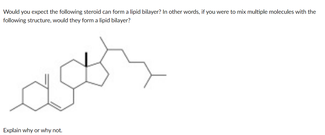 Would you expect the following steroid can form a lipid bilayer? In other words, if you were to mix multiple molecules with the
following structure, would they form a lipid bilayer?
Explain why or why not.
