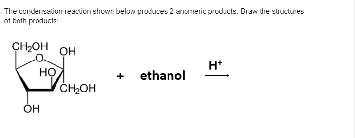 . The condensation reaction shown below produces 2 anomeric products. Draw the structures
of both products:
CH2OH
ОН
H*
+ ethanol
НО
ČH2OH
ÓH
