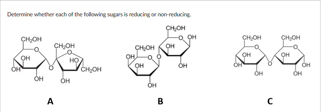 Determine whether each of the following sugars is reducing or non-reducing.
CH2OH
CH2OH
O. OH
CH2OH
CH2OH
ÇH2OH
CH2OH
OH
OH
Он,
OH
OH
НО
ÓH
ÓH
ÓH
ČH2OH
ÓH
ОН
OH
ОН
ÓH
A
В
