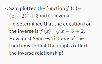 3. Sam plotted the function f (x)=
(x – 2)? + 3and its inverse.
He determined that the equation for
the inverse is f (æ)=Vx – 3 + 2.
How must Sam restrict one of the
functions so that the graphs reflect
the inverse relationship?
