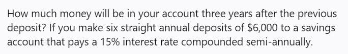 How much money will be in your account three years after the previous
deposit? If you make six straight annual deposits of $6,000 to a savings
account that pays a 15% interest rate compounded semi-annually.

