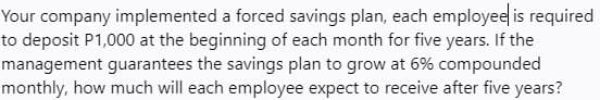 Your company implemented a forced savings plan, each employeel is required
to deposit P1,000 at the beginning of each month for five years. If the
management guarantees the savings plan to grow at 6% compounded
monthly, how much will each employee expect to receive after five years?
