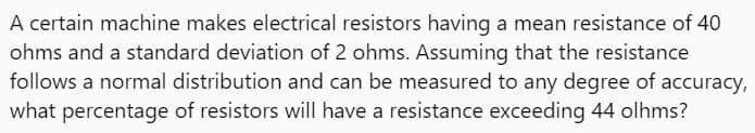 A certain machine makes electrical resistors having a mean resistance of 40
ohms and a standard deviation of 2 ohms. Assuming that the resistance
follows a normal distribution and can be measured to any degree of accuracy,
what percentage of resistors will have a resistance exceeding 44 olhms?
