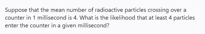 Suppose that the mean number of radioactive particles crossing over a
counter in 1 millisecond is 4. What is the likelihood that at least 4 particles
enter the counter in a given millisecond?
