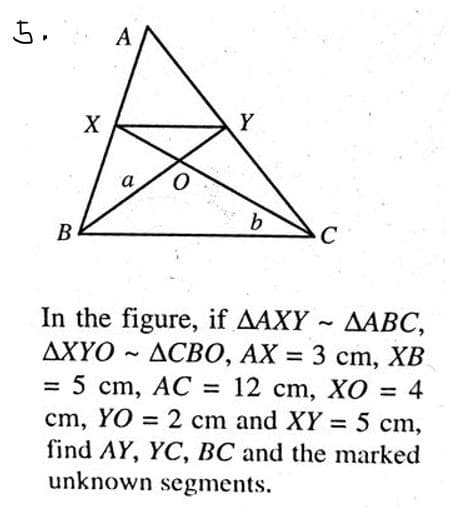 5.
X
A
Y
a
b
C
B
~
In the figure, if AAXY AABC,
ДХҮО ~ ДСВО, АХ = 3 cm, XB
= 5 cm, AC = 12 cm, XO = 4
cm, YO = 2 cm and XY = 5 cm,
find AY, YC, BC and the marked
unknown segments.