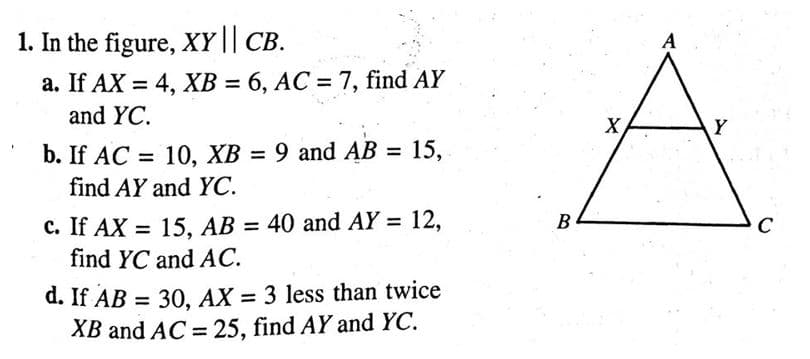 1. In the figure, XY || CB.
a. If AX = 4, XB = 6, AC = 7, find AY
and YC.
b. If AC = 10, XB = 9 and AB = 15,
find AY and YC.
c. If AX = 15, AB = 40 and AY = 12,
find YC and AC.
d. If AB =
30, AX 3 less than twice
XB and AC = 25, find AY and YC.
B
X
A
Y
C