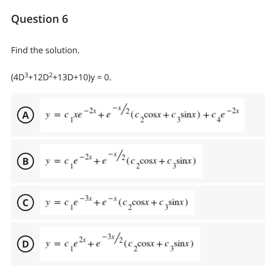 Question 6
Find the solution.
(4D3+12D2+13D+10)y = 0.
-/2(c
-2x
-2x
A y = c ,xe
c _xe¯2* + e
cosx+c ,sinx) +c¸e
y = c,e-2"+e /?(c,cosr + c ,sinx)
/½(c,cosx +c sinx)
В
O y = c,e-+e*(c,cosx+€ zsinx)
C
y = c,e2"+e
-3:/2(c,cosr + c sinx)
D
