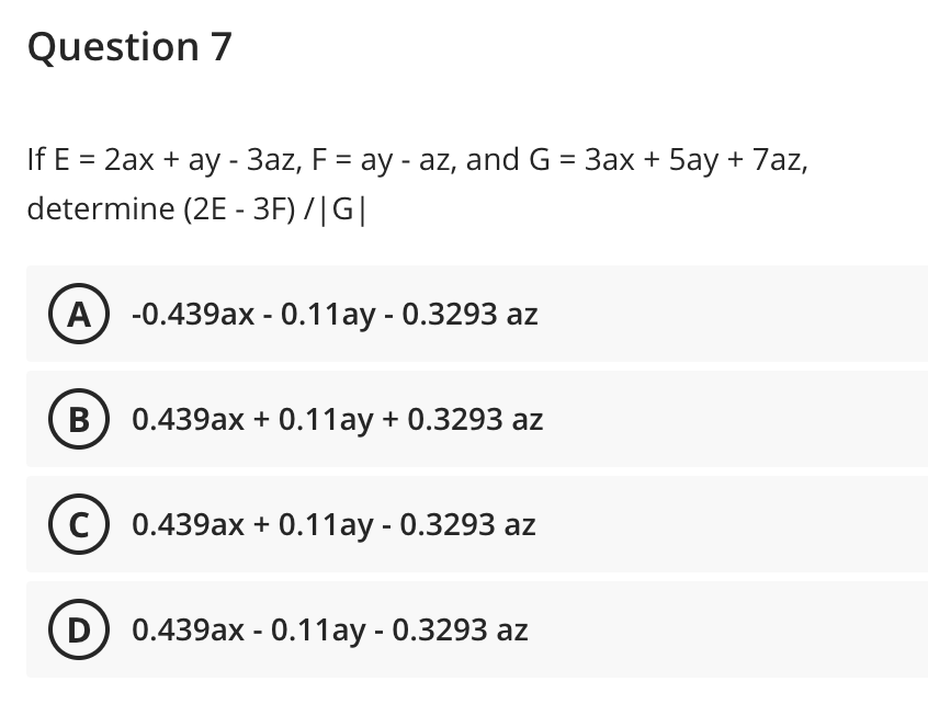 Question 7
If E = 2ax + ay - 3az, F = ay - az, and G = 3ax + 5ay + 7az,
determine (2E - 3F) /|G|
A) -0.439ax - 0.11ay - 0.3293 az
В
0.439ax + 0.11ay + 0.3293 az
0.439ах + 0.11ау- 0.3293 аz
0.439ax - 0.11ay - 0.3293 az
