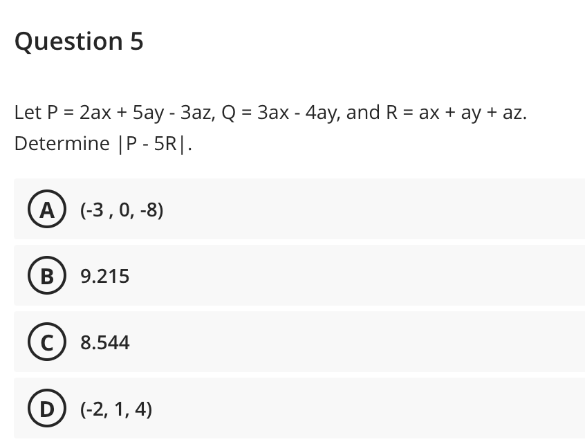 Question 5
Let P = 2ax + 5ay - 3az, Q = 3ax - 4ay, and R = ax + ay + az.
Determine |P - 5R|.
А) (-3,0, -8)
B) 9.215
C) 8.544
D (-2, 1, 4)
