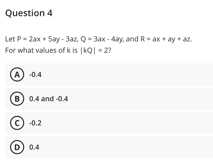Question 4
Let P = 2ax + 5ay - 3az, Q = 3ax - 4ay, and R = ax + ay + az.
For what values of k is | kQ| = 2?
A
-0.4
B) 0.4 and -0.4
-0.2
D) 0.4
