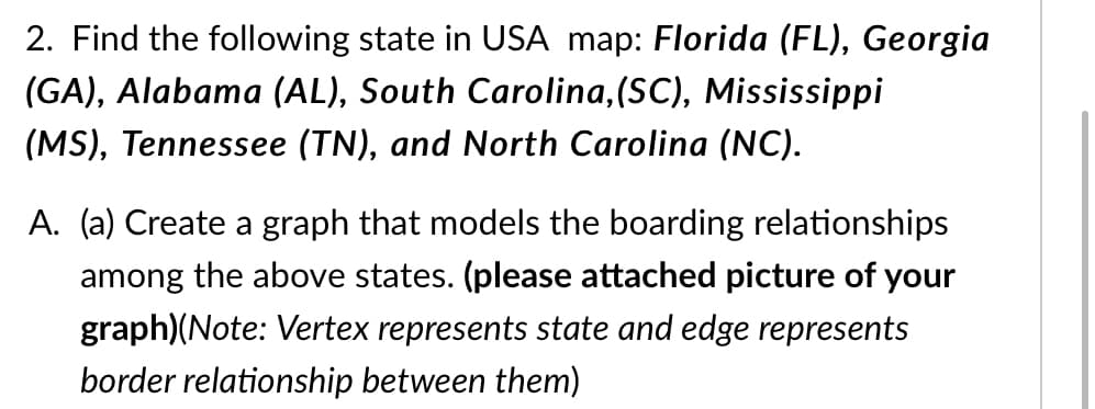 2. Find the following state in USA map: Florida (FL), Georgia
(GA), Alabama (AL), South Carolina,(SC), Mississippi
(MS), Tennessee (TN), and North Carolina (NC).
A. (a) Create a graph that models the boarding relationships
among the above states. (please attached picture of your
graph)(Note: Vertex represents state and edge represents
border relationship between them)
