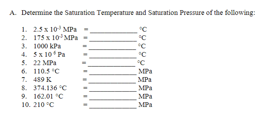 A. Determine the Saturation Temperature and Saturation Pressure of the following:
1. 2.5 х 10-3 MPа
°C
2. 175 х 10-3 MPа
°C
3. 1000 kPa
°C
%3D
4. 5х 106 Ра
°C
5. 22 MPа
°C
6. 110.5°С
MPа
7. 489 K
MPa
8. 374.136 °С
MPа
9. 162.01 %С
MPa
10. 210 °C
MPa
I| || || ||| ||||| ||
