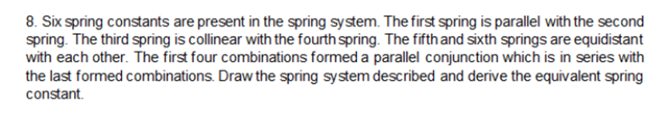 8. Six spring constants are present in the spring system. The first spring is parallel with the second
spring. The third spring is collinear with the fourth spring. The fifth and sixth springs are equidistant
with each other. The first four combinations formed a parallel conjunction which is in series with
the last formed combinations. Draw the spring system described and derive the equivalent spring
constant.
