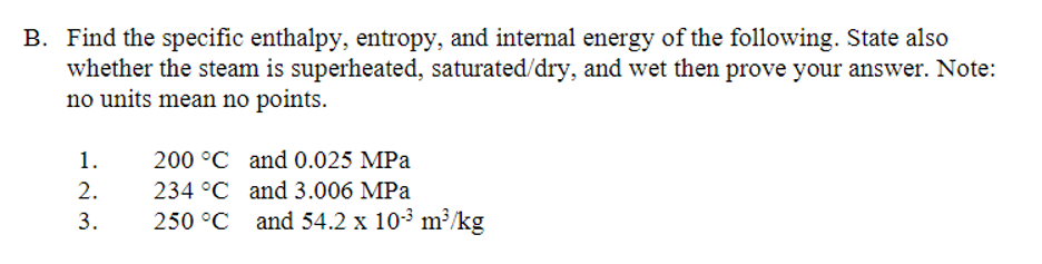 B. Find the specific enthalpy, entropy, and internal energy of the following. State also
whether the steam is superheated, saturated/dry, and wet then prove your answer. Note:
no units mean no points.
1.
200 °C and 0.025 MPa
2.
234 °C and 3.006 MPa
3.
250 °C and 54.2 x 103 m²/kg
