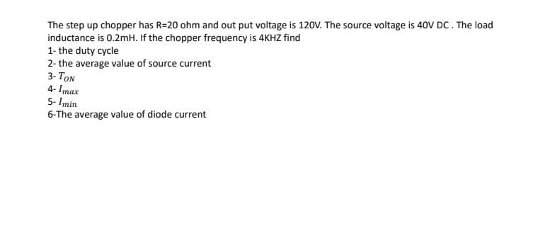 The step up chopper has R=20 ohm and out put voltage is 120V. The source voltage is 40V DC. The load
inductance is 0.2mH. If the chopper frequency is 4KHZ find
1- the duty cycle
2- the average value of source current
3- TON
4- Imax
5- Imin
6-The average value of diode current
