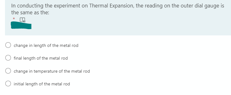 In conducting the experiment on Thermal Expansion, the reading on the outer dial gauge is
the same as the:
change in length of the metal rod
final length of the metal rod
change in temperature of the metal rod
O initial length of the metal rod