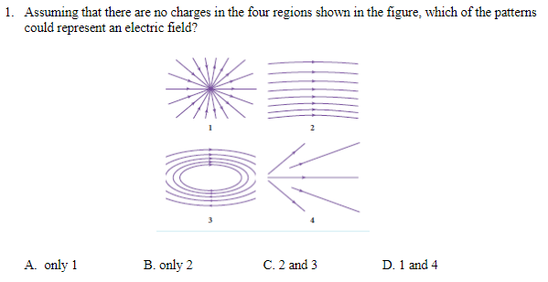 1. Assuming that there are no charges in the four regions shown in the figure, which of the patterns
could represent an electric field?
3
A. only 1
C. 2 and 3
D. 1 and 4
B. only 2