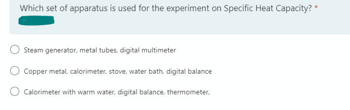 Which set of apparatus is used for the experiment on Specific Heat Capacity?
*
Steam generator, metal tubes, digital multimeter
Copper metal, calorimeter, stove, water bath, digital balance
Calorimeter with warm water, digital balance, thermometer,