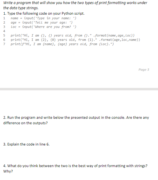 Write a program that will show you how the two types of print formatting works under
the data type strings.
1. Type the following code on your Python script.
1 name = input('Type in your name: ')
2
age=input('Tell me your age: ')
3 Loc=input('Where are you from? ')
5
print("Hi, I am {}, {} years old, from {}." .format(name, age, Loc))
print("Hi, I am {2}, {0} years old, from {1}." .format(age, loc, name))
print (f"Hi, I am {name}, {age} years old, from {Loc}.")
7
Page 3
2. Run the program and write below the presented output in the console. Are there any
difference on the outputs?
3. Explain the code in line 6.
4. What do you think between the two is the best way of print formatting with strings?
Why?
m & in 67
4