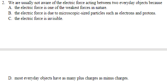 2. We are usually not aware of the electric force acting between two everyday objects because
A. the electric force is one of the weakest forces in nature.
B. the electric force is due to microscopic-sized particles such as electrons and protons.
C. the electric force is invisible.
D. most everyday objects have as many plus charges as minus charges.