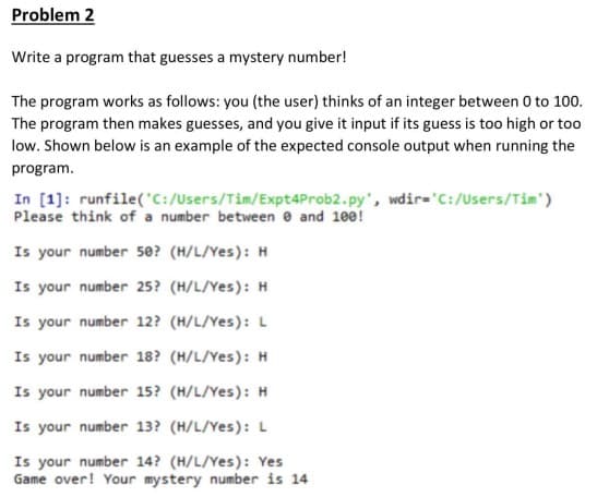 Problem 2
Write a program that guesses a mystery number!
The program works as follows: you (the user) thinks of an integer between 0 to 100.
The program then makes guesses, and you give it input if its guess is too high or too
low. Shown below is an example of the expected console output when running the
program.
In [1]: runfile('C:/Users/Tim/Expt4Prob2.py', wdir='C:/Users/Tim')
Please think of a number between 0 and 100!
Is your number 50? (H/L/Yes): H
Is your number 25? (H/L/Yes): H
Is your number 12? (H/L/Yes): L
Is your number 18? (H/L/Yes): H
Is your number 15? (H/L/Yes): H
Is your number 13? (H/L/Yes): L
Is your number 14? (H/L/Yes): Yes
Game over! Your mystery number is 14