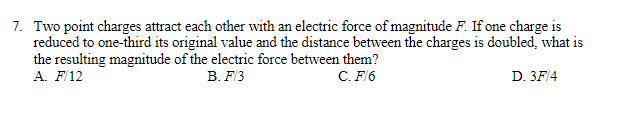 7. Two point charges attract each other with an electric force of magnitude F. If one charge is
reduced to one-third its original value and the distance between the charges is doubled, what is
the resulting magnitude of the electric force between them?
A. F/12
B. F/3
C. F/6
D. 3F/4