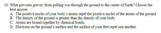 10. What prevents gravity from pulling you through the ground to the center of Earth? Choose the
best answer.
A. The positive nuclei of your body's atoms repel the positive nuclei of the atoms of the ground.
B. The density of the ground is greater than the density of your body.
C. Atoms are bound together by chemical bonds.
D. Electrons on the ground's surface and the surface of your feet repel one another.