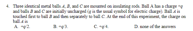 4. Three identical metal balls A, B, and C are mounted on insulating rods. Ball A has a charge +q
and balls B and C are initially uncharged (g is the usual symbol for electric charge). Ball A is
touched first to ball B and then separately to ball C. At the end of this experiment, the charge on
ball A is
A. +g/2.
B. +g/3.
C. +g/4.
D. none of the answers