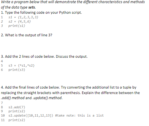 Write a program below that will demonstrate the different characteristics and methods
of the data type sets.
1. Type the following code on your Python script.
1 s1 = {1,2,3,3,3}
s2 = {4,5,6}
2
3
print(s1)
2. What is the output of line 3?
3. Add the 2 lines of code below. Discuss the output.
4
5
s3 = {*s1, *s2}
6
print (s3)
4. Add the final lines of code below. Try converting the additional list to a tuple by
replacing the straight brackets with parenthesis. Explain the difference between the
.add() method and .update() method.
7
s2.add(7)
9 print (s2)
10
s2.update([10,11,12,13]) #take note: this is a list
11 print (s2)