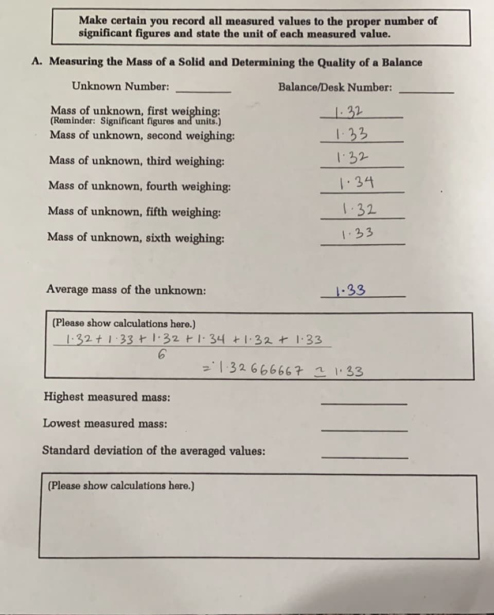 Make certain you record all measured values to the proper number of
significant figures and state the unit of each measured value.
A. Measuring the Mass of a Solid and Determining the Quality of a Balance
Unknown Number:
Balance/Desk Number:
Mass of unknown, first weighing:
(Reminder: Significant figures and units.)
Mass of unknown, second weighing:
1.32
1.33
Mass of unknown, third weighing:
132
Mass of unknown, fourth weighing:
1.34
Mass of unknown, fifth weighing:
1.32
Mass of unknown, sixth weighing:
1.33
Average mass of the unknown:
1.33
(Please show calculations here.)
1.32+1:33+ 1:32 t1:34 +1:32 + 1.33
='132666667 ?1'33
Highest measured mass:
Lowest measured mass:
Stand
devi
of the averaged values:
(Please show calculations here.)
