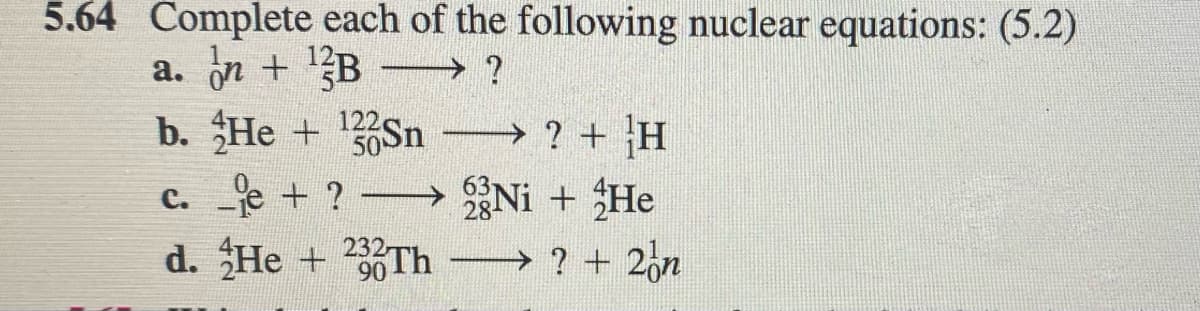 5.64 Complete each of the following nuclear equations: (5.2)
a. on + 1B
b. He + Sn ? + H
c. e + ? Ni + He
?
d. He + 232-
→ ? + 2on
90

