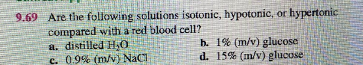 9.69 Are the following solutions isotonic, hypotonic, or hypertonic
compared with a red blood cell?
a. distilled H,O
c. 0.9% (m/v) NaCl
b. 1% (m/v) glucose
d. 15% (m/v) glucose
